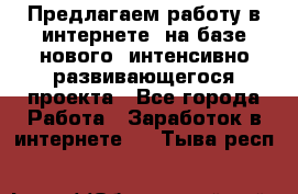 Предлагаем работу в интернете, на базе нового, интенсивно-развивающегося проекта - Все города Работа » Заработок в интернете   . Тыва респ.